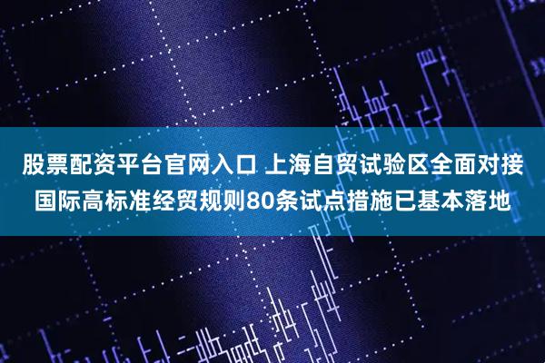 股票配资平台官网入口 上海自贸试验区全面对接国际高标准经贸规则80条试点措施已基本落地