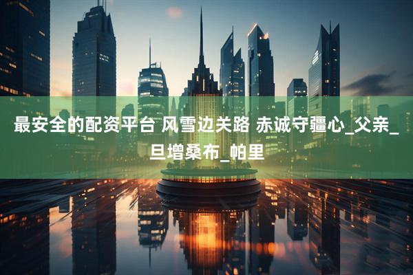 最安全的配资平台 风雪边关路 赤诚守疆心_父亲_旦增桑布_帕里