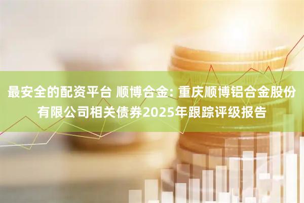 最安全的配资平台 顺博合金: 重庆顺博铝合金股份有限公司相关债券2025年跟踪评级报告