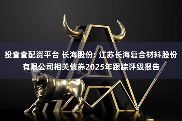 投查查配资平台 长海股份: 江苏长海复合材料股份有限公司相关债券2025年跟踪评级报告