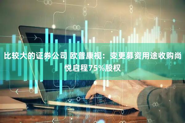 比较大的证券公司 欧普康视：变更募资用途收购尚悦启程75%股权