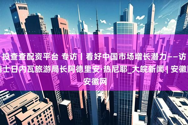 投查查配资平台 专访丨看好中国市场增长潜力——访瑞士日内瓦旅游局长阿德里安·热尼耶_大皖新闻 | 安徽网
