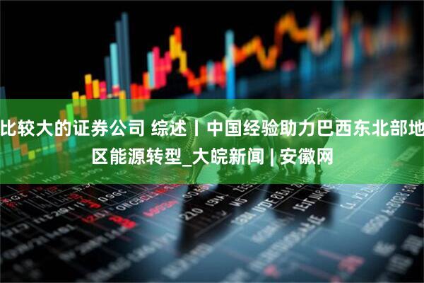 比较大的证券公司 综述丨中国经验助力巴西东北部地区能源转型_大皖新闻 | 安徽网