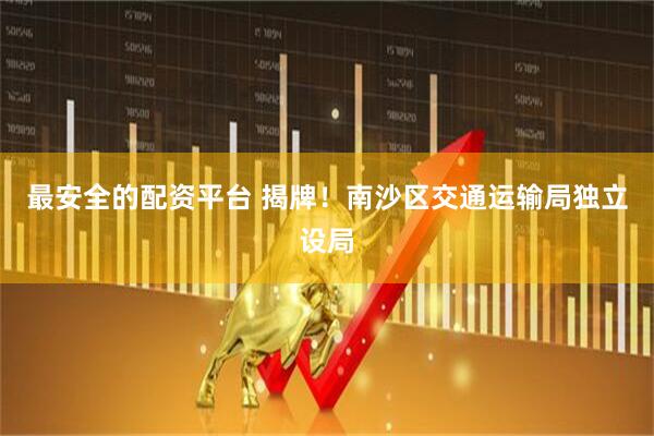 最安全的配资平台 揭牌！南沙区交通运输局独立设局