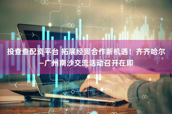 投查查配资平台 拓展经贸合作新机遇！齐齐哈尔—广州南沙交流活动召开在即