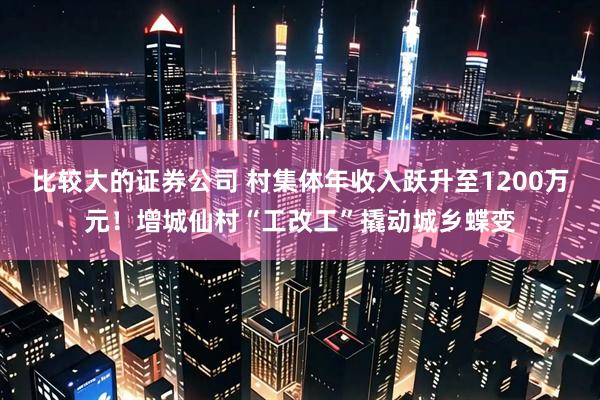 比较大的证券公司 村集体年收入跃升至1200万元！增城仙村“工改工”撬动城乡蝶变