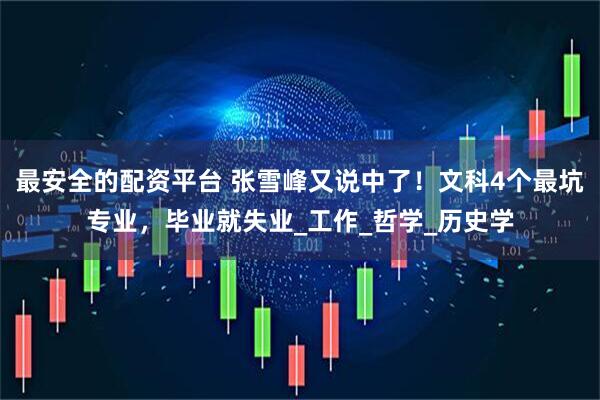 最安全的配资平台 张雪峰又说中了！文科4个最坑专业，毕业就失业_工作_哲学_历史学