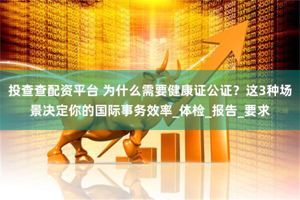 投查查配资平台 为什么需要健康证公证？这3种场景决定你的国际事务效率_体检_报告_要求