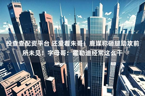 投查查配资平台 还爱着朱哥！鹿媒称砸腿助攻前所未见！字母哥：霍勒迪经常这么干