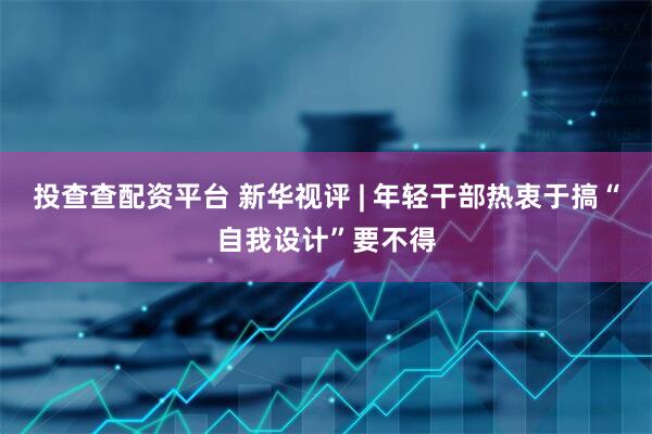 投查查配资平台 新华视评 | 年轻干部热衷于搞“自我设计”要不得