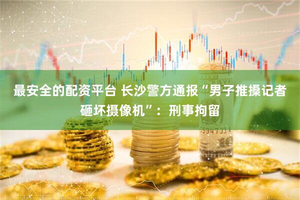 最安全的配资平台 长沙警方通报“男子推搡记者砸坏摄像机”：刑事拘留