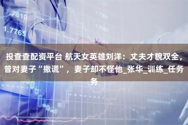 投查查配资平台 航天女英雄刘洋：丈夫才貌双全，曾对妻子“撒谎”，妻子却不怪他_张华_训练_任务