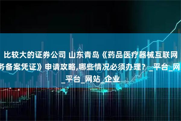 比较大的证券公司 山东青岛《药品医疗器械互联网信息服务备案凭证》申请攻略,哪些情况必须办理？_平台_网站_企业