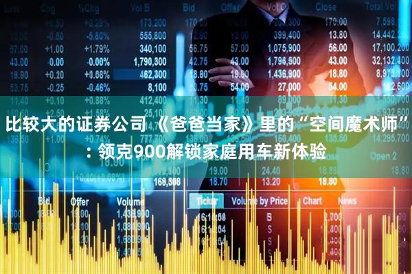 比较大的证券公司 《爸爸当家》里的“空间魔术师”: 领克900解锁家庭用车新体验