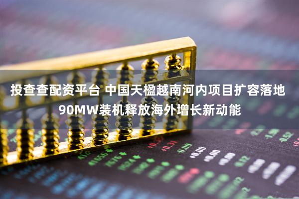 投查查配资平台 中国天楹越南河内项目扩容落地 90MW装机释放海外增长新动能