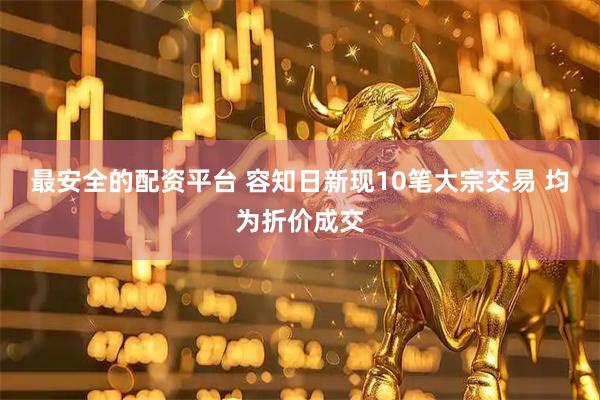 最安全的配资平台 容知日新现10笔大宗交易 均为折价成交