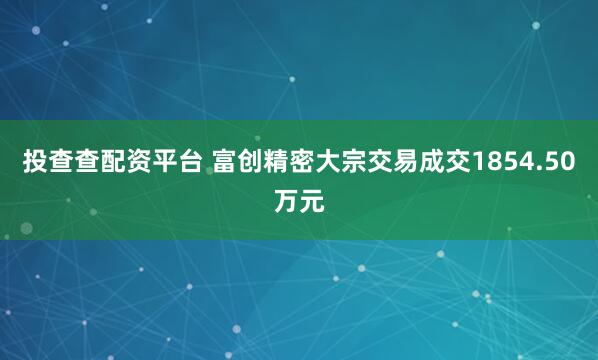 投查查配资平台 富创精密大宗交易成交1854.50万元