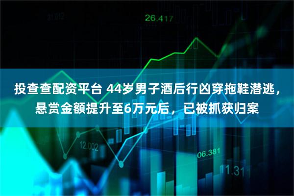 投查查配资平台 44岁男子酒后行凶穿拖鞋潜逃，悬赏金额提升至6万元后，已被抓获归案