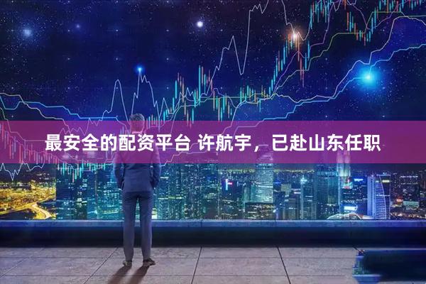 最安全的配资平台 许航宇，已赴山东任职