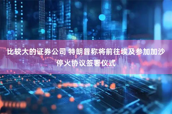 比较大的证券公司 特朗普称将前往埃及参加加沙停火协议签署仪式