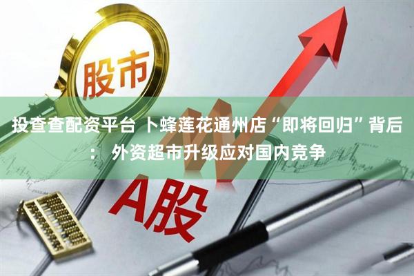 投查查配资平台 卜蜂莲花通州店“即将回归”背后： 外资超市升级应对国内竞争