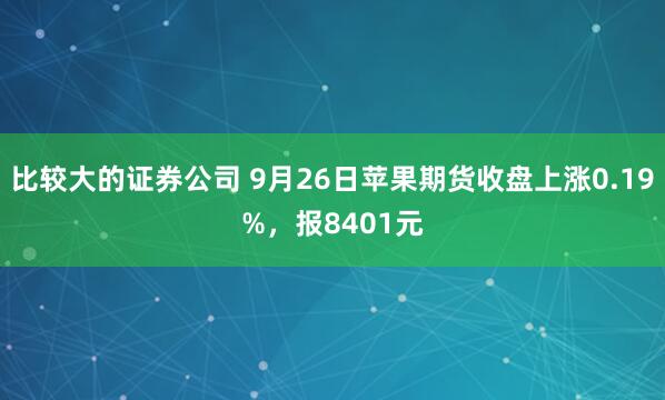 比较大的证券公司 9月26日苹果期货收盘上涨0.19%，报8401元