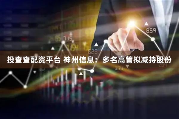 投查查配资平台 神州信息：多名高管拟减持股份