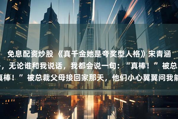 免息配资炒股 《真千金她是夸奖型人格》宋青涵宋娇娇我是夸奖型人格，无论谁和我说话，我都会说一句：“真棒！” 被总裁父母接回家那天，他们小心翼翼问我能不能不把假