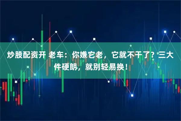 炒股配资开 老车：你嫌它老，它就不干了？三大件硬朗，就别轻易换！