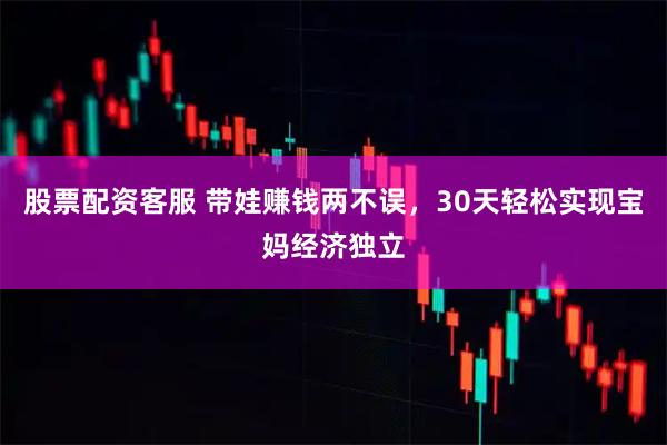 股票配资客服 带娃赚钱两不误，30天轻松实现宝妈经济独立