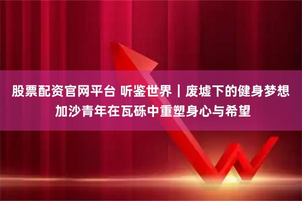 股票配资官网平台 听鉴世界｜废墟下的健身梦想 加沙青年在瓦砾中重塑身心与希望