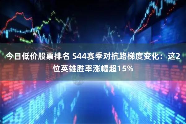今日低价股票排名 S44赛季对抗路梯度变化：这2位英雄胜率涨幅超15%