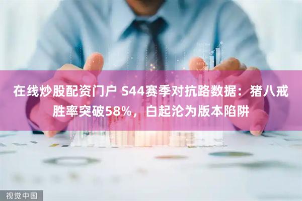 在线炒股配资门户 S44赛季对抗路数据：猪八戒胜率突破58%，白起沦为版本陷阱