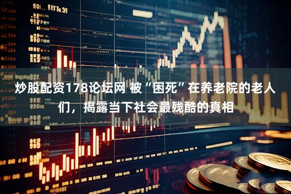 炒股配资178论坛网 被“困死”在养老院的老人们，揭露当下社会最残酷的真相