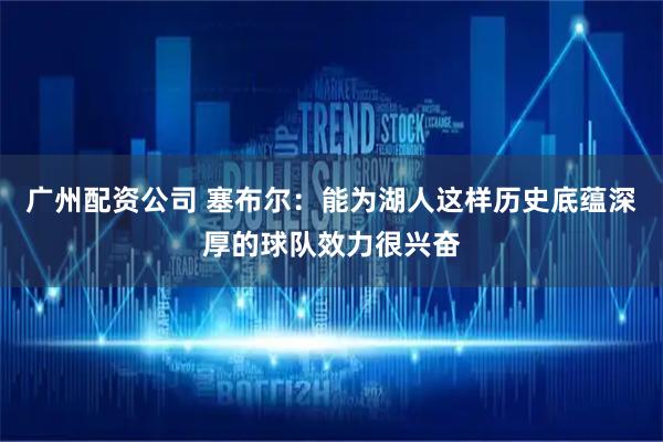 广州配资公司 塞布尔：能为湖人这样历史底蕴深厚的球队效力很兴奋