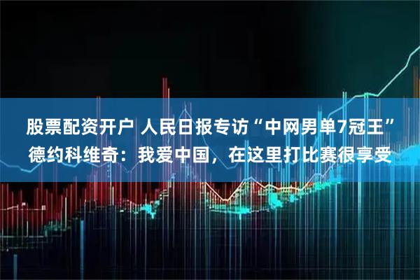 股票配资开户 人民日报专访“中网男单7冠王”德约科维奇：我爱中国，在这里打比赛很享受