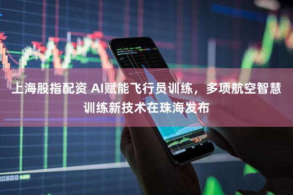 上海股指配资 AI赋能飞行员训练，多项航空智慧训练新技术在珠海发布
