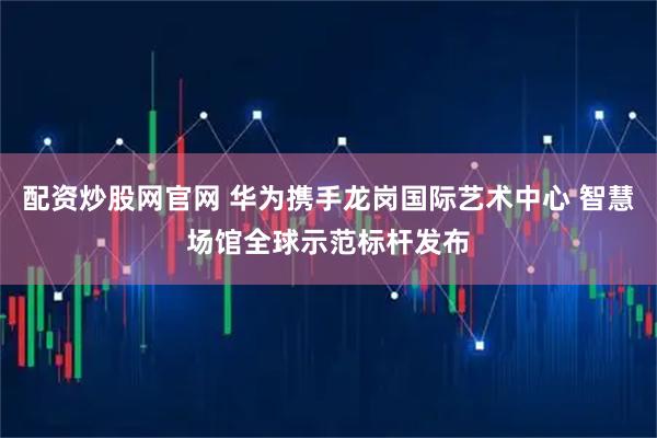 配资炒股网官网 华为携手龙岗国际艺术中心 智慧场馆全球示范标杆发布